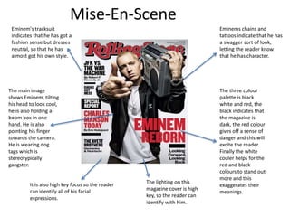 Mise-En-Scene
Eminems chains and
tattoos indicate that he has
a swagger sort of look,
letting the reader know
that he has character.
The main image
shows Eminem, tilting
his head to look cool,
he is also holding a
boom box in one
hand. He is also
pointing his finger
towards the camera.
He is wearing dog
tags which is
stereotypically
gangster.
The lighting on this
magazine cover is high
key, so the reader can
identify with him.
It is also high key focus so the reader
can identify all of his facial
expressions.
Eminem's tracksuit
indicates that he has got a
fashion sense but dresses
neutral, so that he has
almost got his own style.
The three colour
palette is black
white and red, the
black indicates that
the magazine is
dark, the red colour
gives off a sense of
danger and this will
excite the reader.
Finally the white
couler helps for the
red and black
colours to stand out
more and this
exaggerates their
meanings.
 