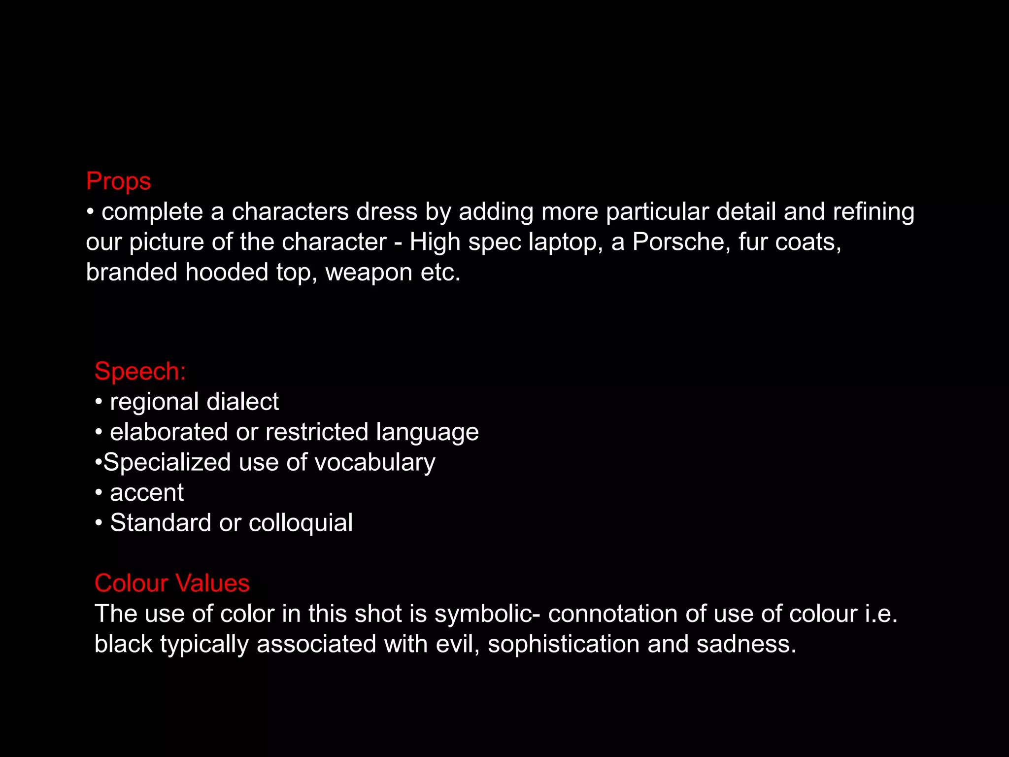 Props complete a characters dress by adding more particular detail and refining our picture of the character - High spec laptop, a Porsche, fur coats, branded hooded top, weapon etc.  Speech: regional dialect
