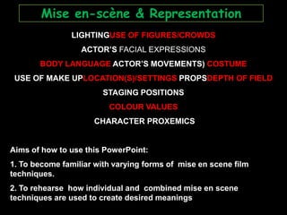 Mise en-scène & Representation LIGHTINGUSE OF FIGURES/CROWDS ACTOR’S FACIAL EXPRESSIONS BODY LANGUAGE ACTOR’S MOVEMENTS) COSTUME USE OF MAKE UPLOCATION(S)/SETTINGS PROPSDEPTH OF FIELD STAGING POSITIONS  COLOUR VALUES  CHARACTER PROXEMICS Aims of how to use this PowerPoint:  1. To become familiar with varying forms of  mise en scene film techniques.   2. To rehearse  how individual and  combined mise en scene techniques are used to create desired meanings 