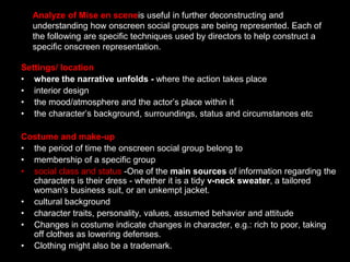 Analyze of Mise en sceneis useful in further deconstructing and understanding how onscreen social groups are being represented. Each of the following are specific techniques used by directors to help construct a specific onscreen representation.Settings/ locationwhere the narrative unfolds - where the action takes placeinterior designthe mood/atmosphere and the actor’s place within itthe character’s background, surroundings, status and circumstances etcCostume and make-upthe period of time the onscreen social group belong tomembership of a specific group  social class and status -One of the main sources of information regarding the characters is their dress - whether it is a tidy v-neck sweater, a tailored woman's business suit, or an unkempt jacket. cultural background character traits, personality, values, assumed behavior and attitudeChanges in costume indicate changes in character, e.g.: rich to poor, taking off clothes as lowering defenses.Clothing might also be a trademark. 