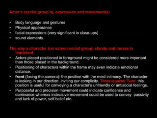 Actor’s (social group’s), expression and movement(s)Body language and gesturesPhysical appearancefacial expressions (very significant in close-ups)sound elements.The way a character (on screen social group) stands and moves is important.Actors placed positioned in foreground might be considered more important than those placed in the background.Positioning of characters within the frame may even indicate emotional distance.front (facing the camera): the position with the most intimacy. The character is looking in our direction, inviting our complicity. Three-quarter Turn: this position is useful for conveying a character's unfriendly or antisocial feelings. Purposeful and precision movement could indicate confidence and dominance whereas indecisive movement could be used to convey  passivity  and lack of power, self belief etc.