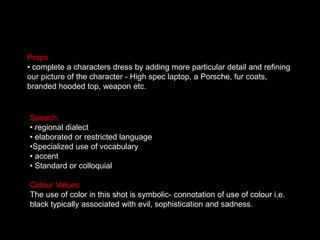Props complete a characters dress by adding more particular detail and refining our picture of the character - High spec laptop, a Porsche, fur coats, branded hooded top, weapon etc.  Speech: regional dialect