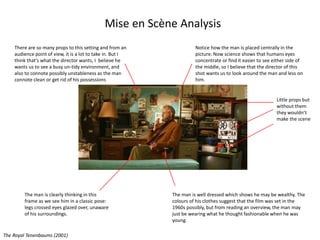 Mise en Scène Analysis
Notice how the man is placed centrally in the
picture. Now science shows that humans eyes
concentrate or find it easier to see either side of
the middle, so I believe that the director of this
shot wants us to look around the man and less on
him.
There are so many props to this setting and from an
audience point of view, it is a lot to take in. But I
think that’s what the director wants, I believe he
wants us to see a busy un-tidy environment, and
also to connote possibly unstableness as the man
connote clean or get rid of his possessions
Little props but
without them
they wouldn’t
make the scene
The man is clearly thinking in this
frame as we see him in a classic pose:
legs crossed eyes glazed over, unaware
of his surroundings.
The man is well dressed which shows he may be wealthy. The
colours of his clothes suggest that the film was set in the
1960s possibly, but from reading an overview, the man may
just be wearing what he thought fashionable when he was
young.
The Royal Tenenbaums (2001)
 
