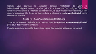 Comme vous pouvons le constater, pendant l'installation de GLPI, le
fichier install.php est présent, car c'est grâce à ce fichier que l'on configure GLPI. Dès
que nous avons accès à l'interface standard de GLPI, pour des raisons de sécurité, il faut
donc le supprimer. Ce fichier se trouve dans le répertoire /var/www/glpi/install par la
commande suivante :
# sudo rm -rf /var/www/glpi/install/install.php
pour les ordinateurs déployés sous Linux et dans le répertoire wamp/www/glpi/install
pour ceux déployés sous windows.
Ensuite nous devons modifier les mots de passe des comptes utilisateurs par défaut.
 