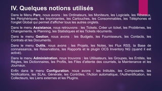 IV. Quelques notions utilisés
Dans le Menu Parc, nous avons : les Ordinateurs, les Moniteurs, les Logiciels, les Réseaux,
les Périphériques, les Imprimantes, les Cartouches, les Consommables, les Téléphones et
l'onglet Global qui permet d'afficher tous les autres onglets.
Dans le menu Assistance, nous retrouvons : les Tickets, Créer un ticket, les Problèmes, les
Changements, le Planning, les Statistiques et les Tickets récurrents.
Dans le menu Gestion, nous avons : les Budgets, les Fournisseurs, les Contacts, les
Contrats et les Documents.
Dans le menu Outils, nous avons : les Projets, les Notes, les Flux RSS, la Base de
connaissance, les Réservations, les Rapports et le plugin OCS Inventory NG (quand il est
activé).
Dans le menu Administration, nous trouvons : les Utilisateurs, les Groupes, les Entités, les
Règles, les Dictionnaires, les Profils, les Files d'attente des courriels, la Maintenance et les
Journaux.
Enfin dans le menu Configuration, nous avons : les Intitulés, les Composants, les
Notifications, les SLAs, Générale, les Contrôles, l'Action automatique, l'Authentification, les
Collecteurs, les Liens externes et les Plugins.
 