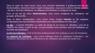 Dans le cadre de notre travail, nous nous sommes intéressés à quelques-unes de ces
fonctionnalités, notamment dans l'onglet Configuration, nous avons créé les intitulés suivants
: les lieux, les titres utilisateurs, la catégorie de l'utilisateur, la catégorie de ticket.
Pour ce qui est du menu Administration, nous avons configurés les utilisateurs, les
groupes, et les profils.
Dans le Menu Configuration, nous avons choisi l'onglet Intitulés et fait quelques
configurations qui nous semblent importantes pour l'administration de notre parc :
Le lieu : il permet d'identifier un poste de travail où se trouve un utilisateur. Lors de la
création d'un ticket, à partir du lieu, on peut localiser avec précision quel est l'utilisateur qui
souhaite une assistance.
Le titre de l'utilisateur : C'est la fonction professionnelle d'un employé au sein de l'entreprise.
La catégorie de l'utilisateur : nous avons distingué deux (2) catégories d'utilisateur : Les
utilisateurs des postes de travail Windows et les utilisateurs de postes de travail linux.
 