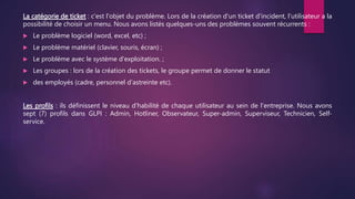 La catégorie de ticket : c'est l'objet du problème. Lors de la création d'un ticket d'incident, l'utilisateur a la
possibilité de choisir un menu. Nous avons listés quelques-uns des problèmes souvent récurrents :
 Le problème logiciel (word, excel, etc) ;
 Le problème matériel (clavier, souris, écran) ;
 Le problème avec le système d'exploitation. ;
 Les groupes : lors de la création des tickets, le groupe permet de donner le statut
 des employés (cadre, personnel d'astreinte etc).
Les profils : ils définissent le niveau d'habilité de chaque utilisateur au sein de l'entreprise. Nous avons
sept (7) profils dans GLPI : Admin, Hotliner, Observateur, Super-admin, Superviseur, Technicien, Self-
service.
 