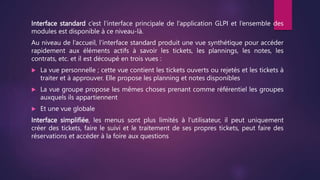 Interface standard c’est l’interface principale de l’application GLPI et l’ensemble des
modules est disponible à ce niveau-là.
Au niveau de l’accueil, l’interface standard produit une vue synthétique pour accéder
rapidement aux éléments actifs à savoir les tickets, les plannings, les notes, les
contrats, etc. et il est découpé en trois vues :
 La vue personnelle ; cette vue contient les tickets ouverts ou rejetés et les tickets à
traiter et à approuver. Elle propose les planning et notes disponibles
 La vue groupe propose les mêmes choses prenant comme référentiel les groupes
auxquels ils appartiennent
 Et une vue globale
Interface simplifiée, les menus sont plus limités à l’utilisateur, il peut uniquement
créer des tickets, faire le suivi et le traitement de ses propres tickets, peut faire des
réservations et accéder à la foire aux questions
 