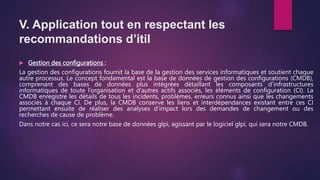 V. Application tout en respectant les
recommandations d’itil
 Gestion des configurations :
La gestion des configurations fournit la base de la gestion des services informatiques et soutient chaque
autre processus. Le concept fondamental est la base de données de gestion des configurations (CMDB),
comprenant des bases de données plus intégrées détaillant les composants d’infrastructures
informatiques de toute l’organisation et d’autres actifs associés, les éléments de configuration (CI). La
CMDB enregistre les détails de tous les incidents, problèmes, erreurs connus ainsi que les changements
associés à chaque CI. De plus, la CMDB conserve les liens et interdépendances existant entre ces CI
permettant ensuite de réaliser des analyses d’impact lors des demandes de changement ou des
recherches de cause de problème.
Dans notre cas ici, ce sera notre base de données glpi, agissant par le logiciel glpi, qui sera notre CMDB.
 