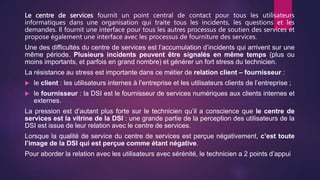 Le centre de services fournit un point central de contact pour tous les utilisateurs
informatiques dans une organisation qui traite tous les incidents, les questions et les
demandes. Il fournit une interface pour tous les autres processus de soutien des services et
propose également une interface avec les processus de fourniture des services.
Une des difficultés du centre de services est l’accumulation d’incidents qui arrivent sur une
même période. Plusieurs incidents peuvent être signalés en même temps (plus ou
moins importants, et parfois en grand nombre) et générer un fort stress du technicien.
La résistance au stress est importante dans ce métier de relation client – fournisseur :
 le client : les utilisateurs internes à l’entreprise et les utilisateurs clients de l’entreprise ;
 le fournisseur : la DSI est le fournisseur de services numériques aux clients internes et
externes.
La pression est d’autant plus forte sur le technicien qu’il a conscience que le centre de
services est la vitrine de la DSI : une grande partie de la perception des utilisateurs de la
DSI est issue de leur relation avec le centre de services.
Lorsque la qualité de service du centre de services est perçue négativement, c’est toute
l’image de la DSI qui est perçue comme étant négative.
Pour aborder la relation avec les utilisateurs avec sérénité, le technicien a 2 points d’appui
 