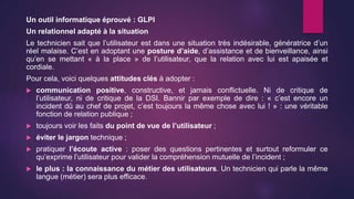Un outil informatique éprouvé : GLPI
Un relationnel adapté à la situation
Le technicien sait que l’utilisateur est dans une situation très indésirable, génératrice d’un
réel malaise. C’est en adoptant une posture d’aide, d’assistance et de bienveillance, ainsi
qu’en se mettant « à la place » de l’utilisateur, que la relation avec lui est apaisée et
cordiale.
Pour cela, voici quelques attitudes clés à adopter :
 communication positive, constructive, et jamais conflictuelle. Ni de critique de
l’utilisateur, ni de critique de la DSI. Bannir par exemple de dire : « c’est encore un
incident dû au chef de projet, c’est toujours la même chose avec lui ! » : une véritable
fonction de relation publique ;
 toujours voir les faits du point de vue de l’utilisateur ;
 éviter le jargon technique ;
 pratiquer l’écoute active : poser des questions pertinentes et surtout reformuler ce
qu’exprime l’utilisateur pour valider la compréhension mutuelle de l’incident ;
 le plus : la connaissance du métier des utilisateurs. Un technicien qui parle la même
langue (métier) sera plus efficace.
 
