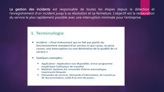 La gestion des incidents est responsable de toutes les étapes depuis la détection et
l’enregistrement d’un incident jusqu’à sa résolution et sa fermeture. L’objectif est la restauration
du service le plus rapidement possible avec une interruption minimale pour l’entreprise.
 