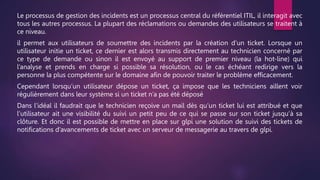 Le processus de gestion des incidents est un processus central du référentiel ITIL, il interagit avec
tous les autres processus. La plupart des réclamations ou demandes des utilisateurs se traitent à
ce niveau.
il permet aux utilisateurs de soumettre des incidents par la création d’un ticket. Lorsque un
utilisateur initie un ticket, ce dernier est alors transmis directement au technicien concerné par
ce type de demande ou sinon il est envoyé au support de premier niveau (la hot-line) qui
l’analyse et prends en charge si possible sa résolution, ou le cas échéant redirige vers la
personne la plus compétente sur le domaine afin de pouvoir traiter le problème efficacement.
Cependant lorsqu’un utilisateur dépose un ticket, ça impose que les techniciens aillent voir
régulièrement dans leur système si un ticket n’a pas été déposé
Dans l’idéal il faudrait que le technicien reçoive un mail dès qu’un ticket lui est attribué et que
l’utilisateur ait une visibilité du suivi un petit peu de ce qui se passe sur son ticket jusqu’à sa
clôture. Et donc il est possible de mettre en place sur glpi une solution de suivi des tickets de
notifications d’avancements de ticket avec un serveur de messagerie au travers de glpi.
 