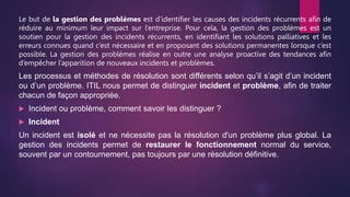 Le but de la gestion des problèmes est d’identifier les causes des incidents récurrents afin de
réduire au minimum leur impact sur l’entreprise. Pour cela, la gestion des problèmes est un
soutien pour la gestion des incidents récurrents, en identifiant les solutions palliatives et les
erreurs connues quand c’est nécessaire et en proposant des solutions permanentes lorsque c’est
possible. La gestion des problèmes réalise en outre une analyse proactive des tendances afin
d’empêcher l’apparition de nouveaux incidents et problèmes.
Les processus et méthodes de résolution sont différents selon qu’il s’agit d’un incident
ou d’un problème. ITIL nous permet de distinguer incident et problème, afin de traiter
chacun de façon appropriée.
 Incident ou problème, comment savoir les distinguer ?
 Incident
Un incident est isolé et ne nécessite pas la résolution d'un problème plus global. La
gestion des incidents permet de restaurer le fonctionnement normal du service,
souvent par un contournement, pas toujours par une résolution définitive.
 
