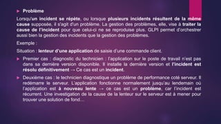  Problème
Lorsqu'un incident se répète, ou lorsque plusieurs incidents résultent de la même
cause supposée, il s'agit d'un problème. La gestion des problèmes, elle, vise à traiter la
cause de l’incident pour que celui-ci ne se reproduise plus. GLPI permet d’orchestrer
aussi bien la gestion des incidents que la gestion des problèmes.
Exemple :
Situation : lenteur d’une application de saisie d’une commande client.
 Premier cas : diagnostic du technicien : l’application sur le poste de travail n’est pas
dans sa dernière version disponible. Il installe la dernière version et l’incident est
résolu définitivement → Ce cas est un incident.
 Deuxième cas : le technicien diagnostique un problème de performance coté serveur. Il
redémarre le serveur. L’application fonctionne normalement jusqu’au lendemain où
l’application est à nouveau lente → ce cas est un problème, car l’incident est
récurrent. Une investigation de la cause de la lenteur sur le serveur est à mener pour
trouver une solution de fond…
 