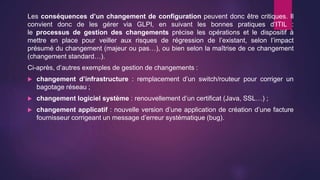 Les conséquences d’un changement de configuration peuvent donc être critiques. Il
convient donc de les gérer via GLPI, en suivant les bonnes pratiques d’ITIL :
le processus de gestion des changements précise les opérations et le dispositif à
mettre en place pour veiller aux risques de régression de l’existant, selon l’impact
présumé du changement (majeur ou pas…), ou bien selon la maîtrise de ce changement
(changement standard…).
Ci-après, d’autres exemples de gestion de changements :
 changement d’infrastructure : remplacement d’un switch/routeur pour corriger un
bagotage réseau ;
 changement logiciel système : renouvellement d’un certificat (Java, SSL…) ;
 changement applicatif : nouvelle version d’une application de création d’une facture
fournisseur corrigeant un message d’erreur systématique (bug).
 