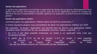 Gestion des applications
La gestion des applications est destinée à rapprocher les phases des projets de développement de la
gestion des services informatiques afin que le cycle de vie de l’application prenne en compte des
éléments tels que la disponibilité, la fiabilité, l’aptitude à la réparation, la performance et la facilité de
gestion
Gestion des applications metiers
comment gérer les applications métiers dans les GLPI en production ?
Il existe plusieurs plugins nous permettant de gérer les applications métiers sur GLPI.
Par exemple, le plugin "applicatifs" qui permet bien de décrire une application métier
complexe avec l'ensemble de ces composants (serveur, réseau, logiciels, ...)
 En 0.71 il est déjà possible d'associer un ticket à un applicatif mais c'est pas
forcément terrible.
 A partir de la 0.72 et de la version 1.5.0 du plugin il sera possible
- d'ouvrir un ticket sur un applicatif
- de voir les tickets de l'applicatif depuis sa fiche
- de voir les tickets ouverts sur l'ensemble de ses composants
 