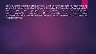 selon la version glpi 9.5.5, l'objet applicatif ( soit en plugin soit dans le coeur depuis la
version 9.5) permet de faire l'inventaire et la description technique de vos "logiciels métier"
ainsi que le groupe en charge de cet applicatif..
ces applicatifs peuvent être associés à un ticket.
le paramétrage des entités permet d'associer le groupe du ticket en fonction du groupe de
l'applicatif associé.
 