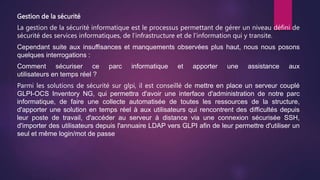 Gestion de la sécurité
La gestion de la sécurité informatique est le processus permettant de gérer un niveau défini de
sécurité des services informatiques, de l’infrastructure et de l’information qui y transite.
Cependant suite aux insuffisances et manquements observées plus haut, nous nous posons
quelques interrogations :
Comment sécuriser ce parc informatique et apporter une assistance aux
utilisateurs en temps réel ?
Parmi les solutions de sécurité sur glpi, il est conseillé de mettre en place un serveur couplé
GLPI-OCS Inventory NG, qui permettra d'avoir une interface d'administration de notre parc
informatique, de faire une collecte automatisée de toutes les ressources de la structure,
d'apporter une solution en temps réel à aux utilisateurs qui rencontrent des difficultés depuis
leur poste de travail, d'accéder au serveur à distance via une connexion sécurisée SSH,
d'importer des utilisateurs depuis l'annuaire LDAP vers GLPI afin de leur permettre d'utiliser un
seul et même login/mot de passe
 