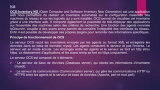 N.B:
OCS-Inventory NG (Open Computer and Software Inventory New Generation) est une application
web nous permettant de réaliser un inventaire automatisé sur la configuration matérielle des
machines du réseau et sur les logiciels qui y sont installés. OCS permet de visualiser cet inventaire
grâce à une interface web. Il comporte également la possibilité de télé-déployer des applications
sur l'ensemble des machines selon des critères de recherche. Une fonction des agents nommée
IpDiscover, couplée à des scans snmp permet de connaître l’intégralité des interfaces du réseau.
Enfin il est possible de développer ses propres plugins pour remonter des informations spécifiques.
Principe de fonctionnement de OCS
Le serveur OCS reçoit les inventaires envoyés par les agents au format XML et enregistre les
données dans sa base de données mysql. Les agents contactent le serveur et pas l'inverse. Le
serveur est en mode écoute. Les échanges entre les agents et le serveur se font en http et/ou
https. Le déploiement d'applications et les scans snmp se font en https uniquement.
Le serveur OCS est composé de 4 éléments :
 · Le serveur de base de données (Database server), qui stocke les informations d'inventaire
(mysql);
 · Le serveur de communication (Communication server), qui gère les communications HTTP ou
HTTPS entre les agents et le serveur de base de données (Apache, perl et mod perl);
 
