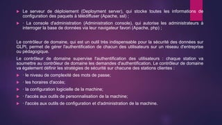  Le serveur de déploiement (Deployment server), qui stocke toutes les informations de
configuration des paquets à télédiffuser (Apache, ssl) ;
 · La console d'administration (Administration console), qui autorise les administrateurs à
interroger la base de données via leur navigateur favori (Apache, php) ;
Le contrôleur de domaine, qui est un outil très indispensable pour la sécurité des données sur
GLPI, permet de gérer l'authentification de chacun des utilisateurs sur un réseau d'entreprise
ou pédagogique.
Le contrôleur de domaine supervise l'authentification des utilisateurs : chaque station va
soumettre au contrôleur de domaine les demandes d'authentification. Le contrôleur de domaine
va également définir les stratégies de sécurité sur chacune des stations clientes :
 · le niveau de complexité des mots de passe;
 · les horaires d'accès;
 · la configuration logicielle de la machine;
 · l'accès aux outils de personnalisation de la machine;
 · l'accès aux outils de configuration et d'administration de la machine.
 