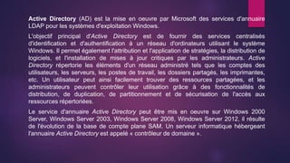 Active Directory (AD) est la mise en oeuvre par Microsoft des services d'annuaire
LDAP pour les systèmes d'exploitation Windows.
L'objectif principal d'Active Directory est de fournir des services centralisés
d'identification et d'authentification à un réseau d'ordinateurs utilisant le système
Windows. Il permet également l'attribution et l'application de stratégies, la distribution de
logiciels, et l'installation de mises à jour critiques par les administrateurs. Active
Directory répertorie les éléments d'un réseau administré tels que les comptes des
utilisateurs, les serveurs, les postes de travail, les dossiers partagés, les imprimantes,
etc. Un utilisateur peut ainsi facilement trouver des ressources partagées, et les
administrateurs peuvent contrôler leur utilisation grâce à des fonctionnalités de
distribution, de duplication, de partitionnement et de sécurisation de l'accès aux
ressources répertoriées.
Le service d'annuaire Active Directory peut être mis en oeuvre sur Windows 2000
Server, Windows Server 2003, Windows Server 2008, Windows Server 2012, il résulte
de l'évolution de la base de compte plane SAM. Un serveur informatique hébergeant
l'annuaire Active Directory est appelé « contrôleur de domaine ».
 
