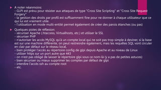  A noter néanmoins:
- GLPI est prévu pour résister aux attaques de type "Cross Site Scripting" et "Cross Site Request
Forgery"
- la gestion des droits par profil est suffisamment fine pour ne donner à chaque utilisateur que ce
qui lui est vraiment utile.
- l'utilisation en mode multi-entité permet également de créer des parois étanches (ou pas)
 Quelques pistes de réflexion:
- sécuriser Apache (.htaccess, Virtualhosts, etc.) et utiliser le SSL
- sécuriser PHP
- n'autoriser les accès MySQL qu'à un compte local qui ne soit pas trop simple à deviner, si la base
est sur une machine différente, on peut restreindre également, mais les requêtes SQL vont circuler
en clair par défaut sur le réseau local,
- bien protéger l'accès au répertoire config de glpi depuis Apache et au niveau de Linux
- utiliser https sur un port autre que 443
- on n'est pas obligé de laisser le répertoire glpi sous ce nom-là (y a pas de petites astuces)
- bien sécuriser ou mieux supprimer les comptes par défaut de glpi
- interdire l'accès ssh au compte root
- etc.
 