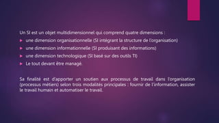 Un SI est un objet multidimensionnel qui comprend quatre dimensions :
 une dimension organisationnelle (SI intégrant la structure de l’organisation)
 une dimension informationnelle (SI produisant des informations)
 une dimension technologique (SI basé sur des outils TI)
 Le tout devant être managé.
Sa finalité est d’apporter un soutien aux processus de travail dans l’organisation
(processus métiers) selon trois modalités principales : fournir de l’information, assister
le travail humain et automatiser le travail.
 