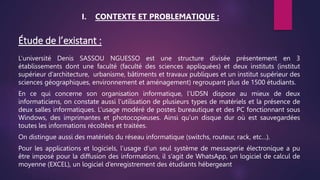 Étude de l’existant :
L’université Denis SASSOU NGUESSO est une structure divisée présentement en 3
établissements dont une faculté (faculté des sciences appliquées) et deux instituts (institut
supérieur d’architecture, urbanisme, bâtiments et travaux publiques et un institut supérieur des
sciences géographiques, environnement et aménagement) regroupant plus de 1500 étudiants.
En ce qui concerne son organisation informatique, l’UDSN dispose au mieux de deux
informaticiens, on constate aussi l’utilisation de plusieurs types de matériels et la présence de
deux salles informatiques. L’usage modéré de postes bureautique et des PC fonctionnant sous
Windows, des imprimantes et photocopieuses. Ainsi qu’un disque dur où est sauvegardées
toutes les informations récoltées et traitées.
On distingue aussi des matériels du réseau informatique (switchs, routeur, rack, etc…).
Pour les applications et logiciels, l’usage d’un seul système de messagerie électronique a pu
être imposé pour la diffusion des informations, il s’agit de WhatsApp, un logiciel de calcul de
moyenne (EXCEL), un logiciel d’enregistrement des étudiants hébergeant
I. CONTEXTE ET PROBLEMATIQUE :
 