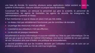 une base de donnée. En revanche, plusieurs autres applications métier existent au sein du
système d’information, chacune utilisant sa propre base de données.
Concernant les métiers, on retrouve le personnel qui gère la scolarité, le personnel de
l’administration, les agents de l’entretien, les agents de sécurité, les enseignants, les
administrateurs systèmes et réseau.
Il faut mentionner ici que le réseau en place n'est pas très stable.
 Le réseau n'est pas véritablement fonctionnel, pas de contrôleur de domaine
 Le partage des ressources n'est pas effectif
 L'assistance aux utilisateurs n'est pas effective ;
 La sécurité est presque inexistante.
Actuellement le service informatique n’a aucune visibilité sur l’état du parc informatique. On ne
sait pas qui a quoi en terme de matériel informatique. Une bonne visibilité de son parc permet
de voir l’évolution ainsi que d’établir une politique de renouvellement.
Le second problème est que les incidents déclarés par l’utilisateur n’ont pas de suivi car un
problème peut être oublié ou mis de coté trop longtemps.
 
