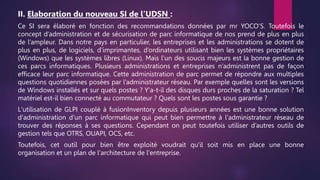 II. Elaboration du nouveau SI de l’UDSN :
Ce SI sera élaboré en fonction des recommandations données par mr YOCO’S. Toutefois le
concept d’administration et de sécurisation de parc informatique de nos prend de plus en plus
de l’ampleur. Dans notre pays en particulier, les entreprises et les administrations se dotent de
plus en plus, de logiciels, d’imprimantes, d’ordinateurs utilisant bien les systèmes propriétaires
(Windows) que les systèmes libres (Linux). Mais l’un des soucis majeurs est la bonne gestion de
ces parcs informatiques. Plusieurs administrations et entreprises n’administrent pas de façon
efficace leur parc informatique. Cette administration de parc permet de répondre aux multiples
questions quotidiennes posées par l’administrateur réseau. Par exemple quelles sont les versions
de Windows installés et sur quels postes ? Y'a-t-il des disques durs proches de la saturation ? Tel
matériel est-il bien connecté au commutateur ? Quels sont les postes sous garantie ?
L'utilisation de GLPI couplé à fusionInventory depuis plusieurs années est une bonne solution
d'administration d'un parc informatique qui peut bien permettre à l'administrateur réseau de
trouver des réponses à ses questions. Cependant on peut toutefois utiliser d’autres outils de
gestion tels que OTRS, OUAPI, OCS, etc.
Toutefois, cet outil pour bien être exploité voudrait qu'il soit mis en place une bonne
organisation et un plan de l'architecture de l'entreprise.
 