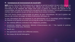 III. Connaissances de l’environnement de travail GLPI :
GLPI (Gestion Libre de Parc Informatique) est un logiciel qui permet la gestion de parcs informatiques au
sens large du terme. C'est une solution libre, diffusée sous licence GNU GPL, de gestion de parc
informatique et de Helpdesk. Elle intègre entre autre, la gestion du matériel, des logiciels et des
consommables, une base de connaissance et une gestion de tickets d'incidents. Tout est géré à travers une
interface web et la gestion du parc est faite sur la base d'une solution d'inventaire.
Mais GLPI fournit d'autres fonctionnalités de gestion de parcs informatiques, tels que la gestion des
licences, des contrats, du budget, de billets d'intervention technique, etc.
Un parc informatique dans une entreprise ou une administration est un assemblage, parfois hétéroclites
de matériels et de logiciels accumulés tout au long des années. On trouve parfois :
 Des matériels différents (ordinateurs fixes, téléphones, portables,
 smarphones, tablettes, imprimantes, éléments d'interconnexion, etc) ; ? Des logiciels et systèmes
d'exploitation variés (Linux, Windows,
 MacOS, etc) ;
 Des applications utilisées dans différentes versions ;
 Des niveaux de sécurité hétérogènes.
 