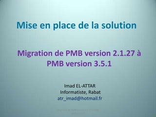 Mise en place de la solution

      Migration de PMB version 2.1.27 à
              PMB version 3.5.1

                   Imad EL-ATTAR
                 Informatiste, Rabat
                atr_imad@hotmail.fr

                Migration de PMB version 2.1.27 à PMB
25/12/2012                                              1
                             version 3.5.1
 