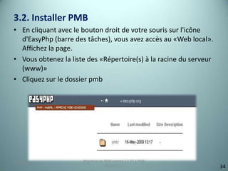 3.2. Installer PMB
• En cliquant avec le bouton droit de votre souris sur l'icône
  d'EasyPhp (barre des tâches), vous avez accès au «Web local».
  Affichez la page.
• Vous obtenez la liste des «Répertoire(s) à la racine du serveur
  (www)»
• Cliquez sur le dossier pmb




                      Migration de PMB version 2.1.27 à PMB
25/12/2012                                                      10
                                   version 3.5.1                     34
 