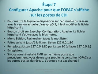 Étape 7
     Configurer Apache pour que l'OPAC s'affiche
                 sur les postes de CDI
• Pour mettre le logiciel à disposition sur l'ensemble du réseau
  avec la version actuelle d’easyphp5.3, il faut modifier le fichier
  httpd.conf :
• Bouton droit sur Easyphp, Configuration, Apache. Le fichier
  httpd.conf s'ouvre avec le bloc-notes.
• Menu Edition, Rechercher, tapez le mot listen.
• Faites suivant jusqu'à la ligne : Listen 127.0.0.1:80
• Remplacez Listen 127.0.0.1:80 par Listen 80 (effacez 127.0.0.1:)
• Enregistrez.
• Si vous avez réinstallé PMB sur le même poste que
  précédemment, vous devez sans problème consulter l'OPAC sur
  les autres postes du réseau. L'adresse n'a pas changé !

                        Migration de PMB version 2.1.27 à PMB
 25/12/2012                                                        22
                                     version 3.5.1
 