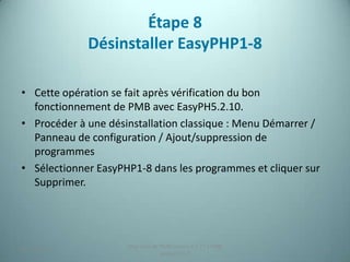 Étape 8
             Désinstaller EasyPHP1-8

• Cette opération se fait après vérification du bon
  fonctionnement de PMB avec EasyPH5.2.10.
• Procéder à une désinstallation classique : Menu Démarrer /
  Panneau de configuration / Ajout/suppression de
  programmes
• Sélectionner EasyPHP1-8 dans les programmes et cliquer sur
  Supprimer.




                     Migration de PMB version 2.1.27 à PMB
25/12/2012                                                     23
                                  version 3.5.1
 