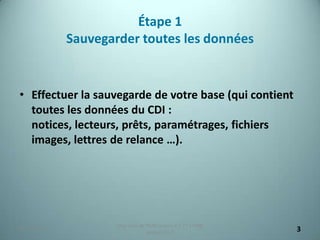 Étape 1
             Sauvegarder toutes les données


• Effectuer la sauvegarde de votre base (qui contient
  toutes les données du CDI :
  notices, lecteurs, prêts, paramétrages, fichiers
  images, lettres de relance …).




                     Migration de PMB version 2.1.27 à PMB
25/12/2012
                                  version 3.5.1              3
 