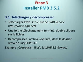 Étape 3
             Installer PMB 3.5.2
3.1. Télécharger / décompresser
• Télécharger PMB sur le site de PMB Service
  http://www.sigb.net)
• Une fois le téléchargement terminé, double cliquez
  sur le fichier
• Décompressez l'archive (extraire) dans le dossier
  www de EasyPHP5.3.9.
Exemple : C:program files EasyPHP5.3.9/www


                  Migration de PMB version 2.1.27 à PMB
25/12/2012                                                9
                               version 3.5.1                  33
 