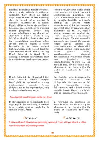 róttál rá. Te méltóvá tettél bennünket,                     zëzkonutiún, iév vótch andés ararér
alacsony sorba süllyedt és méltatlan                        ëzmerutsiálën, áil ietír i verá norá
szolgáidat, hogy ebben az órában                            abashkharutiún      përgutián,    vor
megállhassunk szent oltárod dicsosége                       arjaní ararér ëzméz ëznëvasdatsiál
elott és hozzád méltó imádást és                            iév zanarján dzaráikës ko i jamús
dicsoítést mutathassunk be neked.                           haismíg    gal     aratchí     paráts
Fogadd el Urunk, bunös ajkunkról ezt a                      sërputián seranó kó, iév zorinavór
háromszor-szent dicsoítést, és orizz meg                    ierghërbakutiún iév ëzparapanutiún
minket     jóságoddal.   Bocsásd     meg                    madutsanél kez; tu, Der, ëngál i
minden, szándékosan vagy akaratlanul                        peranó meravorátsës zereksërpián
elkövetett vétkünket. Tisztítsd meg                         orhnutiúnës, iév bahiá ëzméz koyín
lelkünket, elménket, és testünket. Add,                     kartsrutiámpët. Tór mez zamenáin
hogy szentségben szolgáljunk neked                          hantsánës mer ëzgamá iév zagamá.
életünk minden napján a Szent                               Sërpiá    ëzhokí,     ëzmídës     iév
Istenszülo és az összes szentek                             ëzmarmínës mer, iév shënorhiá i
közbenjárására, akik elotted kezdettol                      sërputián bashdél ëzkéz zamenáin
fogva kedvesek voltak. Mert szent vagy                      avúrës        ghenáts         meróts,
Urunk, Istenünk, és téged illet a                           parekhossutiámp             sërpuhvó
dicsoség, a hatalom és a tisztelet, most                    Asdvadzadznín iév amenáin sërpóts
és mindenkor és örökkön örökké. Ámen.                       vork         havideníts           kez
                                                            parehadjoiatsán. Zi surp iés, Der
                                                            Asdvádz mer, iév kez vaielé park,
                                                            ishkhanutiún iév badív, áijëm iév
                                                            mishd iév havidiánës havideníts;
                                                            amén.

Urunk, Istenünk, te elfogadtad kitárt                       Der Asdvádz mer, ëzpazgadarádz
karral    hozzád     esdeklo   szolgáid                     zaratchánës       dzarayíts    kots
könyörgését, és irgalmazol a te nagy                        vërëngaltsís, iév vorormestsís ësd
irgalmasságod       szerint.    Áraszd                      medzí        vorormutián      kum.
jóságodat reánk és az egész népre, mely                     Ëzkëtutiún ko arakiá i verá mer iév
a te boséges irgalmadat várja.                              amenáin jorovërtiánës, vork ághën
                                                            unín ar i ken arád vorormutiánët.

 A pap összetett kézzel hangosan mondja vagy énekli:

P. Mert irgalmas és emberszereto Isten                      Zi vorormádz iév martassér iés
vagy, téged illet a dicsoség, a hatalom                     Asdvádz kolóv; iév kez vaielé park
és a tisztelet, most és mindenkor és                        ishkhanutiún iév badív; áijëm iév
örökkön örökké. Ámen.                                       míshd iév havidiánës havideníts;
                                                            amén.

                  O LVASMÁNY                                          ENTËRTSVADZ
A felolvasó állványtól felolvassák az újszövetségi olvasmányt. Ezután a könyvet felviszik az oltárra.
Az olvasmány végén a kórus alleluját énekel.


                                                       10
 