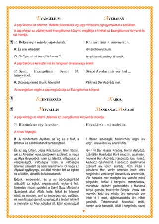 EVANGÉLIUM                                              A VEDARAN
A pap felvonul az oltárhoz. Mellette felsorakozik egy-egy ministráns égo gyertyákkal a kezükben.
 A pap elveszi az odahelyezett evangéliumos könyvet. megáldja a híveket az Evangéliumos könyvvel és
ezt mondja:

P. Békesség † mindnyájatoknak.                              Khararutiún † amenetsún.

K: És a te lelkeddel!                                       Iév ënt hokvúit kum.

D. Hallgassátok istenfélelemmel!                            Ierghiuradzutiámp lëvarúk.

A pap/diakónus keresztet vet és hangosan olvassa vagy énekli:

P. Szent   Evangélium               Szent       N.          Sërpó Avedaranís vor ësd ...
könyvébol.

K. Dicsoség neked Urunk, Istenünk!                          Párk kez Der Asdvádz mer.

Az evangélium végén a pap megcsókolja az Evangéliumos könyvet.

                  SZ ENTBESZÉD                                                K AROZ
                      HITVALLÁS                                    HANKANAG HAVADO
A pap felmegy az oltárra ,felemeli az Evangéliumos könyvet és mondja:

P. Hiszünk az egy Istenben                                  Havadámk i mi Asdvádz.

A hívek folytatják:

K. A mindenható Atyában, az ég és a föld, a                 I Háirën amenagál, hararítchën iergní iév
láthatók és a láthatatlanok teremtojében.                   iergrí, iereveliáts iév anerevutíts.

És az egy Úrban, Jézus Krisztusban, Isten fiában,           Iév i mi Der Hissús Krisdós, Hortín Asdudzó,
aki az Atyaisten egyszülöttjeként született, o maga         dzëniálën Hasdudzó Horé miadzín, aissínkën,
az Atya lényegébol. Isten az Istentol, világosság a         heutené Hor. Asdvádz Hasdudzó, lúis i lussó,
világosságtól, valóságos Isten a valóságos                  Asdvádz djëshmaríd, Hasdudzó djëshmardé
Istentol; született de nem teremtmény. O maga az            dzënúnt iév vótch ararádz. Núin ínkën i
Atyával egylényegu, aki által minden lett az égben          pënutené Hor, voróv amenáin íntch ierév
és a földön, láthatók és láthatatlanok.                     herghínës i verá iergrí ierevelík iév anerevúitk.
Értünk, emberekért, és a mi üdvösségünkért                  Vor harákës mer martgán iév vássën meró
alászállt az égbol, megtestesült, emberré lett,             përgutián, itchiál i hergníts, marmnatsáv,
tökéletes módon született a Szent Szuz Máriától a           martatsáv, dzënáv gadarelabés i Mariamá
Szentlélek által. Általa teste, lelket és értelmet          sërpó gussén, Hokvóvën Sërpóv. Voróv eár
öltött, és mindent, ami az emberben van, valóban,           marmín, hokí iév mídës, iév zamenáin vor
és nem látszat szerint; ugyanazzal a testtel felment        íntch é i mart, djëshmardabés iév vótch
a mennybe az Atya jobbjára ült. Eljön ugyanazzal            gardziók. Tchartchariál, khatchiál, tariál,
                                                            herrórt avúr harutsiál, ieliál i herghínës novín
                                                       11
 
