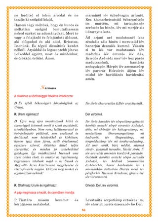 ne fordítsd el tolem arcodat és ne                        marmínët iév ëzbadvagán aríunët.
taszíts ki szolgáid közül,                                Kez khonarhetsutsiál ëzbaranótsës
Hanem tégy méltóvá, hogy én bunös és                      im    martém,     mi   tartzutsanér
méltatlan    szolgád    bemutathassam                     zeréssës ko hinén, iév mi merjér zis
neked ezeket az adományokat. Mert te                      i dzarayíts kots.
vagy a felajánló és felajánlott áldozat,                  Áil arjaní ará madutsanél kez
aki elfogadod és aki adod, Krisztus,                      zëndzáis záis hinén i merutsiál iév
Istenünk. És téged dicsoítünk kezdet                      hanarján dzaraiés kummé. Vássën
nélküli Atyáddal és legszentebb jótevo                    zi tu iés vor madutsanés iév
Lelkeddel együtt, most és mindenkor,                      madtchís iév ëntunís iév dás,
és örökkön örökké. Ámen.                                  Krisdós Asdvádz mer; iév kez párës
                                                          madutsanémk,              hantértz
                                                          anësguízpën Hárpët iév amenassúrp
                                                          iév parerár Hokvóvët áijëm iév
                                                          mishd iév havidiánës havideníts;
                                                          amén.

                     Kézmosás
A diakónus a közösséggel felváltva imádkozza:

D. És újból békességért könyörögjünk az                   Iév iévës khararutián ëzDér aratchestsúk.
Úrhoz.

K. Uram irgalmazz!                                        Der vorormiá.

D. Újra meg újra imádkozzunk hittel és                    Iév iévës havadóv iév sërputiámp gatstsúk
szentséggel Istennek ennél a szent asztalánál,            harótës aratchí sërpó seranúis Asdudzó,
istenfélelemben. Nem rossz lelkiismerettel és             ahív; mí khërdjív iév kaitagrutiamp, mi
botránkoztató példával, nem csalással és                  nenkutiámp,       khoramangutiámp,      mi
ámítással, nem kételyekkel és kishituen,                  badranók       iév    khapeutiámp,      mi
hanem igaz úton járva, nyílt értelemmel,                  iergmëdutiámp iév mi terahavadutiámp.
egyszeru szívvel, tökéletes hittel, teljes                Áil urír varúk, bárz mëdók, miamíd
szeretettel, és minden jó cselekedettel                   sërdív, gadariál havadóv, lëtsiál siróv, li
gazdagon. Így imádkozzunk Istennek eme                    iév araveliál amenáin kordzóvk parutián.
szent oltára elott, és amikor az irgalmasság              Gatstsúk harótës aratchí sërpó seranúis
kegyelmére találunk majd a mi Urunk és                    Asdudzó, iév këdtsúk zorormutián
Megváltó Jézus Krisztusunk megjelenése és                 ëzshënórhës, havúr haidnutián iév i
visszajövetele napján. Orizzen meg minket és              miussankám kalësdián Diárën meró iév
irgalmazzon nekünk!                                       përghtchín Hissussí Krisdossí, ghetsustsé
                                                          iév vorormestsí.

K. Oltalmazz Urunk és irgalmazz!                          Ghetsó, Der, iév vorormiá.

A pap megmossa a kezét, és csendben mondja:

P. Tisztára   mosom            kezemet          és        Lëvatsáits sërputiámp ëztsérës im,
körüljárom asztalodat.                                    iév shúrtch ieréts ëzseranóv ko Der.
                                                     16
 
