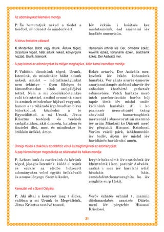 Az adományokat felemelve mondja

P. És bemutatjuk neked a tiedet a                       Iév   ëzkúis   i   koiótsës kez
tieidbol, mindenért és mindenkiért.                     madutsanémk, ësd amenainí iév
                                                        harákës amenetsún.

A kórus énekelve válaszol:

K. Mindenben áldott vagy Urunk. Áldunk téged,           Hamenáini orhniál iés Der, orhnémk ëzkéz,
dicsoítünk téged, hálát adunk neked, könyörgünk         kovémk ëzkéz, kohanámk ëzkén, aratchémk
hozzád, Urunk, Istenünk.                                ëzkéz, Der Asdvádz mer.

A pap leteszi az adományokat és mélyen meghajolva, kitárt karral csendben mondja:

P. Valóban dicsoítünk téged, Urunk,                     Ëzkéz artarév, Der Asdvádz mer,
Istenünk, és mindenkor hálát adunk                      kovémk    iév ëzkén kohanámk
neked, amiért – méltatlanságunkat                       hanabáz. Vor zánts ararér ëzmeróv
nem tekintve – ilyen fölséges és                        anarjanutiámpës aisbissí ahavór iév
kimondhatatlan       titok    szolgálójává              anbadúm      khorhërtó     garketsér
tettél. Nem a mi jócselekedeteinkre                     ësbasavórës. Vótch harákës meró
való tekintettel, amibol semmink sincs                  intch parekordzutián horóts húj
és aminek mindenkor híjával vagyunk,                    tapúr iémk iév míshd unáin
hanem a te túláradó irgalmadban bízva                   këdanímk hanabáz. Áil i ko
bátorkodunk        közeledni      a     te              pazmazér      nerorutiúnët     tsáng
Egyszülötted, a mi Urunk, Jézus                         abaviniál           hamartsaghímk
Krisztus      testének     és     vérének               mertzenál i sbasavorutiún marmnó
szolgálatához, akit dicsoség, hatalom és                iév arián Miadzní ko Diárnët meró
tisztelet illet, most és mindenkor és                   iév përgtchít Hissussí Krisdossí.
örökkön örökké, ámen.                                   Vorúm vaielé párk, ishkhanutiún
                                                        iév badív, áijëm iév mishd iév
                                                        havidiánës havideníts; amén.
Ünnepi misén a diakónus az oltárhoz vonul és megtömjénezi az adományokat.
A pap három helyen megcsókolja az oltárasztalt és halkan mondja:

P. Leborulunk és esedezünk és kérünk                    Ierghír bakanémk iév aratchémk iév
téged, jóságos Istenünk, küldd el reánk                 khëntrémk i ken, parerár Asdvádz,
és    ezekre    az   elédbe   helyezett                 arakiá i mez iév haratchí ietiál
adományokra veled együtt örökkévaló                     hëndzáis                     háis,
és azonos lényegu Szentlelkedet,                        ëzmëshdëntchenavoraghíts ko iév
                                                        zeaghíts surp Hokít.

Keresztet vet a Szent Ostyára:

P. Aki által a kenyeret meg † áldva,                    Voróv ëzhátës orhniál † , marmín
valóban a mi Urunk és Megváltónk,                       djëshmardabés    arastsés  Diárën
Jézus Krisztus testévé teszed,                          meró    iév   përgtchín   Hissussí
                                                        Krisdossí.

                                                   21
 