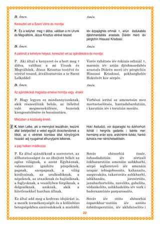 D. Ámen.                                               Amén.

Keresztet vet a Szent Vérre és mondja:

P. És a kelyhet meg † áldva, valóban a mi Urunk        Iév ëzpajághës orhniál † , ariún ësdukabés
és Megváltónk, Jézus Krisztus vérévé teszed.           djëshmardabés arastsés Diárën meró iév
                                                       përgtchín Hissussí Krisdossí.

D. Ámen.                                               Amén.

A paténát a kehelyre helyezi, keresztet vet az ajándékokra és mondja:

P. Aki által a kenyeret és a bort meg †                Voróv ëzhátsës iév ëzkinís orhniál † ,
áldva, valóban a mi Urunk és                           marmín iév ariún djëshmardabés
Megváltónk, Jézus Krisztus testévé és                  arastsés Diárën meró iév përgtchín
vérévé teszed, átváltoztatván a te Szent               Hissussí Krisdossí, pokharghelóv
Lelkeddel:                                             Hokvóvët kov sërpóv.

D. Ámen.                                               Amén.

Az ajándékokat magasba emelve mondja vagy énekli:

P. Hogy legyen ez mindannyiunknak,                     Vorbészi ieritsí sa amenetsún mez
akik részesülünk belole, az ítélettol                  mertzetselótsës, hantadabardutiún,
való     megmenekülésre,       buneink                 i kavutiún iév i torutiún meráts.
kiengesztelésére és bocsánatára.

Miközben a közösség énekli,

K. Isten Lelke, aki a mennybol leszállván, kezünk      Hokí Asdudzó, vor ëzparagtsí ko ëzkhorhúrt
által beteljesíted a veled együtt dicsoítendonek a     itchiál i hergníts gadarés i tsérës mer;
titkát, az o vérének kiontása által könyörgünk         hermámp arián sora, aratchémk ëzkéz, hankó
hozzád: adj nyugalmat elhunytjaink lelkének.           ëzhokís mer nëntchetselótsën.

a pap halkan imádkozza:

P. Ez által ajándékozd a szeretetet, az                Sováv        shënorhiá         ëzsér,
állhatatosságot és az óhajtott békét az                ëzhasdadutiún       iév      zërtzalí
egész világnak, a szent Egyháznak,                     ëzkhararutiún amenáin ashkharhí,
valamennyi      igazhitu    püspöknek,                 sërpó iegheretsvó iév amenáin
papnak,      szerpapnak,     a     világ               urapár iebisgobossáts, kahanaíts,
királyainak,    az   uralkodóknak,     a               sargavakáts, takavoráts ashkharhí,
népeknek, az utazóknak és hajózóknak,                  ishkhanáts,              jorovërtóts,
a foglyoknak, a veszélyben forgóknak, a                janabarhortelóts, navelóts, gabelóts,
dolgozóknak,      azoknak,    akik     a               vëdankelóts, ashkhadelóts iév vork i
hitetlenekkel harcban állnak.                          baderazmúnës parparossáts.

Ez által add meg a kedvezo idojárást is,               Sováv    iév    otóts     shënorhiá
a mezék termékenységét és a különbözo                  ëzparekhar-nutiún     iév    antóts
betegségekben szenvedoknek a mielobbi                  ëzbëdraperutiún, iév akhdatselóts i
                                                     22
 
