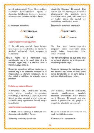 téged, mindenható Atya, életet adó és           përgtchín Hissussí Krisdossí. Ënt
szabadító Szentlelkeddel együtt a               vorúm kez Hor amenagalí, hantértz
dicsoség, hatalom és tisztelet, most és         ghentanarár iév azadítch surp
mindenkor és örökkön örökké. Ámen.              Hokvóvët vaielé park, ishkhanutiún
                                                iév badív; áijëm iév mishd iév
                                                havidiánës havideníts; amén.

K. Mindenben, mindenkiért.                      Ësd amenainí iév harákës amenestsún.

               SZ ENTÁLDOZÁS                                HARORTUTIÚN
                   M iatyánk                               A rotk Derunagán
A pap hangosan mondja vagy énekli:

P. És add meg nekünk, hogy bátran               Iév dur mez hamartzagatzáin
nyissuk szólásra ajkunkat és mennyei            parparóv panál ëzperánës mer,
Atyának szólítsunk téged, zengedezve            gartál ëzkéz, iergnavórët Háir,
és mondva:                                      ierkél iév assél.

K. Mi Atyánk, aki a mennyekben vagy,            Háir mer vor herghínës iés, surp ieritsí anún
szenteltessék meg a te neved, jöjjön el a te    ko; ieghestsé arkaiutiún ko; ieritsín gámk ko,
országod, legyen meg a te akaratod, amint a     vorbés herghínës iév hergrí.
mennyben, úgy a földön is.

Mindennapi kenyerünket add meg nekünk ma, és    Ëzháts mer hanabazórt dur mez aissór; iév tor
bocsásd meg a mi vétkeinket, miképpen mi is     mez ëzbardís mer, vorbés iév mek torúmk
megbocsátunk az ellenünk vétkezoknek, és ne     meróts bardabanáts; iév mi danír ëzméz i
vígy minket a kísértésbe, de szabadíts meg a    portzutiún; áil përghiá ëzméz i tcharé.
gonosztól.


Ezalatt a pap halkan imádkozza:

P. Uraknak Ura, Isteneknek Istene,              Der deránts, Asdvádz asdudzóts,
örök király,    minden teremtmény               takavór     havidenagán,     ararítch
teremtoje, a mi Urunk, Jézus Krisztus           amenáin araradzóts, Háir Diárën
Atyja: ne vígy minket a kísértésbe, de          meró Hissussí Krisdossí, mi dar
szabadíts meg a gonosztól és védj meg a         ëzméz i portzutiún áil përghiá i
kísértéstol.                                    tcharé iév abretsó i portzutené.

A pap hangosan mondja vagy énekli

P. Mert tiéd az ország, a hatalom és a          Zi ko é arkaiutiún iév zorutiún iév
dicsoség, mindörökké. Ámen.                     park havidiánës, amén.

Békesség † mindnyájatoknak.                     Khararutiún † amenetsún.


                                               26
 