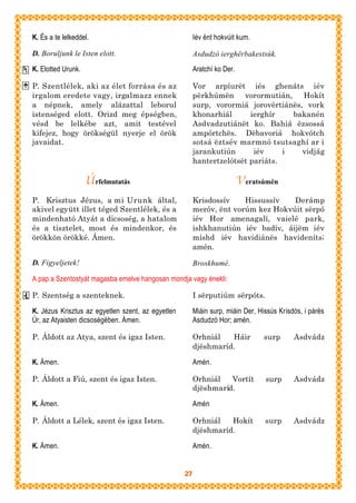 K. És a te lelkeddel.                                   Iév ënt hokvúit kum.

D. Boruljunk le Isten elott.                            Asdudzó ierghërbakestsúk.

K. Elotted Urunk.                                       Aratchí ko Der.

P. Szentlélek, aki az élet forrása és az                Vor arpíurët iés ghenáts iév
irgalom eredete vagy, irgalmazz ennek                   përkhúmën vorormutián, Hokít
a népnek, amely alázattal leborul                       surp, vorormiá jorovërtiánës, vork
istenséged elott. Orizd meg épségben,                   khonarhiál      ierghír    bakanén
vésd be lelkébe azt, amit testével                      Asdvadzutiánët ko. Bahiá ëzsossá
kifejez, hogy örökségül nyerje el örök                  ampórtchës. Dëbavoriá hokvótch
javaidat.                                               sotsá ëztsév marmnó tsutsaghí ar i
                                                        jarankutiún      iév     i   vidjág
                                                        hantertzelótsët pariáts.

                    Úrfelmutatás                                          Veratsúmën
P. Krisztus Jézus, a mi Urunk által,                    Krisdossív    Hissussív   Derámp
akivel együtt illet téged Szentlélek, és a              meróv, ënt vorúm kez Hokvúit sërpó
mindenható Atyát a dicsoség, a hatalom                  iév Hor amenagalí, vaielé park,
és a tisztelet, most és mindenkor, és                   ishkhanutiún iév badív, áijëm iév
örökkön örökké. Ámen.                                   míshd iév havidiánës havideníts;
                                                        amén.

D. Figyeljetek!                                         Broskhumé.

A pap a Szentostyát magasba emelve hangosan mondja vagy énekli:

P. Szentség a szenteknek.                               I sërputiúm sërpóts.

K. Jézus Krisztus az egyetlen szent, az egyetlen        Miáin surp, miáin Der, Hissús Krisdós, i párës
Úr, az Atyaisten dicsoségében. Ámen.                    Asdudzó Hor; amén.

P. Áldott az Atya, szent és igaz Isten.                 Orhniál   Háir          surp       Asdvádz
                                                        djëshmaríd.

K. Ámen.                                                Amén.

P. Áldott a Fiú, szent és igaz Isten.                   Orhniál   Vortít         surp      Asdvádz
                                                        djëshmaríd.

K. Ámen.                                                Amén

P. Áldott a Lélek, szent és igaz Isten.                 Orhniál   Hokít          surp      Asdvádz
                                                        djëshmaríd.

K. Ámen.                                                Amén.


                                                   27
 