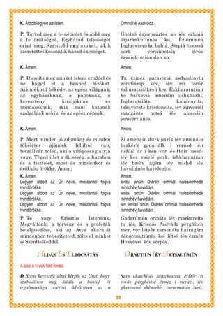 K. Áldott legyen az Isten.                       Orhniál é Asdvádz.

P. Tartsd meg a te népedet és áldd meg           Ghetsó ëzjorovúrtës ko iév orhniá
a te örökséged, Egyházad teljességét             ëzjarankutiúnës    ko.   Ëzlërúmën
orizd meg. Szenteld meg azokat, akik             Iegheretsvó ko bahiá. Sërpiá ëzsossá
szeretettel köszöntik házad ékességét.           vork        vorciunetsín       siróv
                                                 ëzvaielciutiún dan ko.

K. Ámen.                                         Amén.

P. Dicsoíts meg minket isteni eroddel és         Tu ëzméz paravoriá asdvadzayín
ne hagyd el a benned bízókat.                    zorutiámp kov, iév mi torúr
Ajándékozd békédet az egész világnak,            ëzhusatsiálkës i kez. Ëzkhararutiún
az egyházaknak, a papoknak, a                    ko barkeviá amenáin ashkharhí,
keresztény        királyiknak         és         Iegheretsiáts,            kahanayits,
mindazoknak, akik mint katonák                   takavorats krisdoneíts, iév zinvoriál
szolgálnak nekik, és az egész népnek.            mangánts     notsá    iév   amenáin
                                                 jorovërtiánës.

K. Ámen.                                         Amén.

P. Mert minden jó adomány és minden              Zi amenáin durk parík iév amenáin
tökéletes    ajándék     felülrol   van,         barkévk gadariálk i verúsd ién
leszállván toled, aki a világosság atyja         itchiál ar i ken vor iés Háir lussó;
vagy. Téged illet a dicsoség, a hatalom          iév kez vaielé park, ishkhanutiún
és a tisztelet, most és mindenkor és             iév badív áijëm iév mishd iév
örökkön örökké. Ámen.                            havidiánës havideníts.
K. Ámen.                                         Amén.
Legyen áldott az Úr neve, mostantól fogva        Ieritsí anún Diárën orhniál haissëmhedé
mindörökké.                                      mintchév havidián.
Legyen áldott az Úr neve, mostantól fogva        Ieritsí anún Diárën orhniál haissëmhedé
mindörökké.                                      mintchév havidián.
Legyen áldott az Úr neve, mostantól fogva        Iév ieritsí anún Diárën orhniál haissëmhedé
mindörökké.                                      mintchév havidián.
P. Te     vagy     Krisztus    Istenünk,         Gadarúmën orináts iév markareíts
Megváltónk, a törvény és a próféták              tu iés, Krisdós Asdvádz përghítch
beteljesedése, aki az Atya akaratát              mer, vor lëtsér zamenáin hairagám
mindenben teljesítetted, tölts el minket         dënorenutiúnës ko; lëtsó iév ëzméz
is Szentlelkeddel.                               Hokvóvët kov sërpóv.

           Á LDÁS ÉS ELBOCSÁTÁS                      O RNUTIÚN I ÉV A RTSAGÚMËN
A pap a hívek felé fordul.

D. Szent keresztje által kérjük az Urat, hogy    Surp khatchívës aratchestsúk ëzDér, zi
szabadítson meg általa a buntol, és              sováv përghestsé ëzméz i meráts, iév
irgalmassága szerint üdvözítsen az o             ghetsustsé shënorhív vorormutián iuró;

                                                33
 