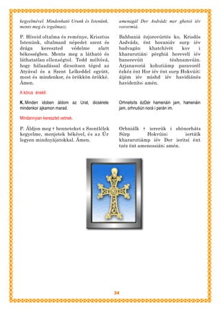 kegyelmével. Mindenható Urunk és Istenünk,    amenagál Der Asdvádz mer ghetsó iév
ments meg és irgalmazz.                       vorormiá.

P. Híveid oltalma és reménye, Krisztus        Bahbaniá ëzjorovúrtës ko, Krisdós
Istenünk, oltalmazd népedet szent és          Asdvádz, ënt hovaniáv surp iév
drága     kereszted    védelme   alatt        badvagán     khatchívët    kov    i
békességben. Ments meg a látható és           khararutián; përghiá herevelí iév
láthatatlan ellenségtol. Tedd méltóvá,        hanerevúit            tëshnamvúin.
hogy hálaadással dicsoítsen téged az          Arjanavoriá kohutiámp paravorél
Atyával és a Szent Lelkeddel együtt,          ëzkéz ënt Hor iév ënt surp Hokvúit;
most és mindenkor, és örökkön örökké.         áijëm iév mishd iév havidiánës
Ámen.                                         havideníts; amén.

A kórus énekli:

K. Minden idoben áldom az Urat, dicsérete     Orhnetsíts ëzDér hamenáin jam, hamenáin
mindenkor ajkamon marad.                      jam, orhnutiún norá i perán im.

Mindannyian keresztet vetnek.

P. Áldjon meg † benneteket s Szentlélek       Orhniálk † iererúk i shënorháts
kegyelme, menjetek békével, és az Úr          Súrp        Hokvúin;       iertáik
legyen mindnyájatokkal. Ámen.                 khararutiámp iév Der ieritsí ënt
                                              tzéz ënt amenessián; amén.




                                             34
 