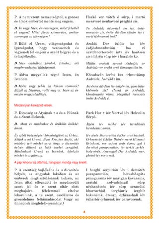 P. A nem-szent nemzetségtol, a gonosz                   Hazké vor vótch é súrp, i martó
és álnok embertol ments meg engem.                      meravoré nenkavoré përghiá zis.

D. Te vagy Isten, én erosségem, miért feledtél          Tu Asdvádz hëzorítch im iés, ëntér
el engem? Miért járok szomorúan, amikor                 moratsár zis, ëntér dërdúm kënám iés i
szorongat az ellenségem?                                nerél tëshnamvó imó?

P. Küld el Uram, világosságodat és                      Arakiá      Der     ëzlúis   ko     iév
igazságodat,   hogy   vezessenek    és                  ësdjëshmardutiún           ko;       zi
vigyenek fel engem a szent hegyre és a                  aratchnortestsén íntz iév hantsén
te hajlékodba.                                          zis i liárën súrp iév i hárghës ko.

D. Isten oltárához járulok, Istenhez, aki               Mëdits aratchí seranó Asdudzó, ar
megörvendezteti ifjúságomat.                            Asdvádz vor urákh arné ëzmangutiún im.

P. Áldva megvallak téged Isten, én                      Khosdován ieréts kez orhnutiámp
Istenem.                                                Asdvádz, Asdvádz im.

D. Miért vagy tehát én lelkem szomorú?                  Art ënter dërdúm iés ántzën im, gam ëntér
Bízzál az Istenben, valld meg ot: Isten az én           khërovés zis? Hussá ar Asdvádz,
orcám megszabadítója.                                   khosdovaniá nëmá, përghítch ieressáts
                                                        imóts Asdvádz é.

Mindannyian keresztet vetnek.

P. Dicsoség az Atyának † a és a Fiúnak                  Park Hor † iév Vortvó iév Hokvúin
és a Szentléleknek.                                     Sërpó.

D. Most és mindenkor és örökkön örökké:                 Áijëm iév míshd         iév   havidiánës
ámen.                                                   havideníts; amén.

És újból békességért könyörögjünk az Úrhoz.             Iév iévës khararutián ëzDer aratchestsúk.
Áldjuk a mi Urunk, Jézus Krisztus Atyját, aki           Orhnestsúk ëzHáir Diárën meró Hissussí
méltóvá tett minket arra, hogy a dicsosítés             Krisdossí, vor arjaní arár ëzmez gal i
helyén álljunk és lelki éneket zengjünk.                dervótch parapanutián, iév ierkél zérkës
Mindenható Urunk és Istenünk, üdvözíts                  hokevórës. Amenagál Der Asdvádz mer,
minket és irgalmazz.                                    ghetsó iév vorormiá.

A pap felvonul az oltárhoz, hangosan mondja vagy énekli:

P. A szentség hajlékába és a dicsoítés                  I harghí sërputián iév i dervótch
helyén, az angyalok lakában és az                       parapanutián,         hëreshdagáts
emberek megtisztulásának helyén, az                     pënagaranís iév martgán kavaranís,
Isten által elfogadott és megdicsoült                   aratchí     asdvadzëngál      súrp
szent jel és e szent oltár elott                        nëshanátsës iév súrp seranúis;
meghajolva,      félelemmel    eltelve                  khornarhiál    ierghiurív   ierghír
leborulunk, a te szent, csodálatos és                   bakanémk, ëzsúrp, ëzhërashalí iév
gyozedelmes feltámadásodat (vagy az                     ëzhartór orhnémk iév paravorémk.
ünnepnek megfelelo eseményt)

                                                    4
 