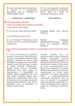 És neked mondunk áldást és dicséretet                     Iév kez ma-dutsanémk zorhnutiún
az   Atyával    és  a  Szentlélekkel                      iév ëzpárës ënt Hor iév ënt Hokvúit
egyetemben, most és mindenkor és                          Sërpó;   áijëm   iév    míshd   iév
örökkön örökké. Ámen.                                     havidiánës havidenísts. Amén.

      A DOMÁNYOK ELOKÉSZÍTÉSE                                      A RACIATRUTIUN
A kórus egy felajánlási éneket énekel.
Eközben a pap csendben végzi az adományok elokészítését.
A paténát felemelve halkan mondja:

P. A mi Urunk, Jézus Krisztus emléke.                     Hishadág Diárën         meró      Hissussí
                                                          Krisdossí.

A bort a kehelybe öntve halkan mondja:

P. A mi Urunk és Üdvözítonk, Jézus                        Harákës                hishadaghí
Krisztus üdvöt hozó megtestesülésének                     përgakórdzdënorenutián     Diárën
emlékezetére.                                             meró    iév  përgtchín    Hissussí
                                                          Krisdossí.

Befedi a kehelyre helyezett paténát, keresztet vet rá, felemeli, halkan mondja Aranyszájú Szent János
imáját

P. Isten, mi Istenünk, aki a mennyei                      Asdvádz,      Asdvádz     mér,   vor
kenyeret, a mi Urunk, Jézus Krisztust,                    zergnavór hatsët, ëzDér mer Hissús
az egész világ eledelét elküldted, mint                   Krisdós,     ëzgheragúrët   amenáin
üdvözítot, megváltót és jótevot, hogy                     ashkharhi araketsér përghítch iév
megáldjon és megszenteljen bennünket:                     ghetsutsitch iév parerár, orhnél iév
magad, Urunk, álld meg most is ezeket                     sërpél ëzméz. Inknín tu Der orhniá
az elédbe helyezett adományokat.                          iév áijëm zaratchatrutiúnës zais.
Fogadd ezeket mennyei asztalodra.                         Ëngal ëzsá hergnayín ko seránët.
Emlékezzél meg mint jóságos és                            Hishiá vorbés parerár iév martassér
emberszereto,     a   felajánlókról   és                  ëzmadutsórës iév vássën voróts
azokról, akikért felajánljuk. És orizz                    madutsaní. Iév ëzméz antadabard
meg minket elítéltetés nélkül isteni                      bahiá      i     kahanaiakordzutiún
titkaid papi szolgálatában. Mert szent                    asdvadzayín khorhërtóts kots. Zi
és dicsoség a te dicsoséged mindennél                     surp iév paravór é amenabadív
tiszteletreméltóbb fönsége, Atya, Fiú és                  medzvaieltchutiún parátsët Hor iév
Szentlélek, most és mindenkor és                          Vortvó, iév Hokvúit sërpó, áijëm iév
örökkön örökké. Ámen.                                     mishd iév havidiánës havideníts.
                                                          Amén.




                                                      5
 