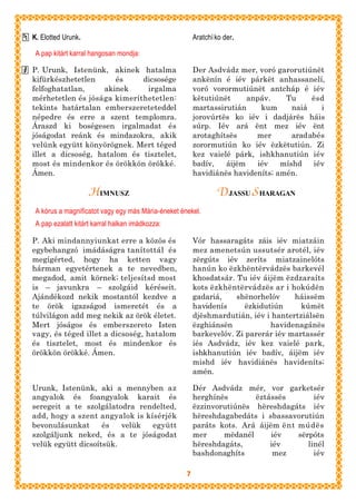 K. Elotted Urunk.                                       Aratchí ko der.

 A pap kitárt karral hangosan mondja:

P. Urunk, Istenünk, akinek hatalma                      Der Asdvádz mer, voró garorutiúnët
kifürkészhetetlen      és    dicsosége                  ankënín é iév párkët anhassanelí,
felfoghatatlan,    akinek     irgalma                   voró vorormutiúnët antcháp é iév
mérhetetlen és jósága kimeríthetetlen:                  këtutiúnët     anpáv.    Tu     ësd
tekints határtalan emberszereteteddel                   martassirutián    kum      naiá   i
népedre és erre a szent templomra.                      jorovúrtës ko iév i dadjárës háis
Áraszd ki boségesen irgalmadat és                       súrp. Iév ará ënt mez iév ënt
jóságodat reánk és mindazokra, akik                     arotaghítsës     mer       aradabés
velünk együtt könyörögnek. Mert téged                   zorormutiún ko iév ëzkëtutiún. Zi
illet a dicsoség, hatalom és tisztelet,                 kez vaielé párk, ishkhanutiún iév
most és mindenkor és örökkön örökké.                    badív,   áijëm   iév    míshd   iév
Ámen.                                                   havidiánës havideníts; amén.

                    HIMNUSZ                                      DJASSU S HARAGAN
 A kórus a magnificatot vagy egy más Mária-éneket énekel.
 A pap ezalatt kitárt karral halkan imádkozza:

P. Aki mindannyiunkat erre a közös és                   Vór hassaragáts záis iév miatzáin
egybehangzó imádáságra tanítottál és                    mez amenetsún ussutsér arotél, iév
megígérted, hogy ha ketten vagy                         zërgúts iév zeríts miatzainelóts
hárman egyetértenek a te nevedben,                      hanún ko ëzkhëntërvádzës barkevél
megadod, amit körnek; teljesítsd most                   khosdatsár. Tu iév áijëm ëzdzaraíts
is – javunkra – szolgáid kéréseit.                      kots ëzkhëntërvádzës ar i hokúdën
Ajándékozd nekik mostantól kezdve a                     gadariá,    shënorhelóv     háissëm
te örök igazságod ismeretét és a                        havidenís      ëzkidutiún     kúmët
túlvilágon add meg nekik az örök életet.                djëshmardutián, iév i hantertziálsën
Mert jóságos és emberszereto Isten                      ëzghiánsën            havidenagánës
vagy, és téged illet a dicsoség, hatalom                barkevelóv. Zi parerár iév martassér
és tisztelet, most és mindenkor és                      iés Asdvádz, iév kez vaielé park,
örökkön örökké. Ámen.                                   ishkhanutiún iév badív, áijëm iév
                                                        mishd iév havidiánës havideníts;
                                                        amén.

Urunk, Istenünk, aki a mennyben az                      Dér Asdvádz mér, vor garketsér
angyalok és foangyalok karait és                        herghínës       ëztássës        iév
seregeit a te szolgálatodra rendelted,                  ëzzinvorutiúnës hëreshdagáts iév
add, hogy a szent angyalok is kísérjék                  hëreshdagabedáts i sbassavorutiún
bevonulásunkat      és   velük  együtt                  paráts kots. Ará áijëm ënt múdës
szolgáljunk neked, és a te jóságodat                    mer     mëdanél      iév   sërpóts
velük együtt dicsoítsük.                                hëreshdagáts,       iév       linél
                                                        bashdonaghíts        mez        iév

                                                    7
 